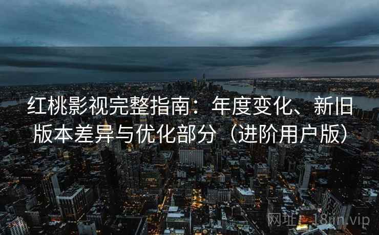 红桃影视完整指南：年度变化、新旧版本差异与优化部分（进阶用户版）