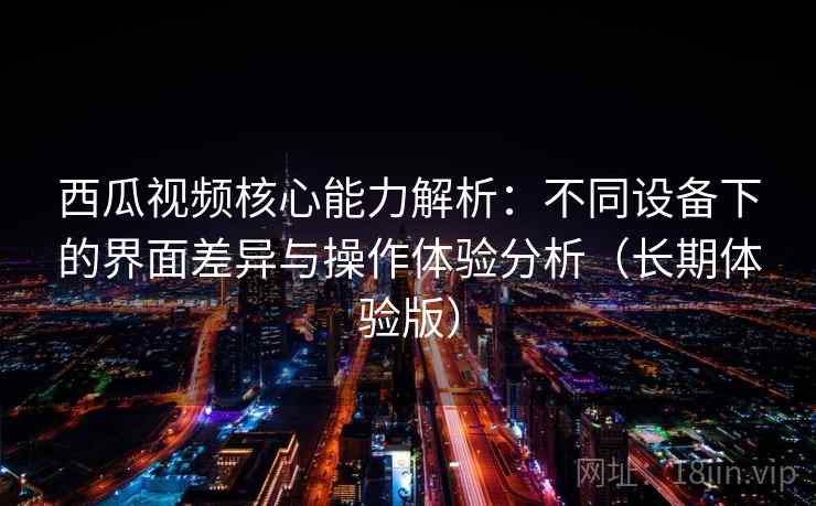 西瓜视频核心能力解析:不同设备下的界面差异与操作体验分析(长期体验版) 西瓜视频核心能力解析:不同设备下的界面差异与操作体验分析(长期体验版)