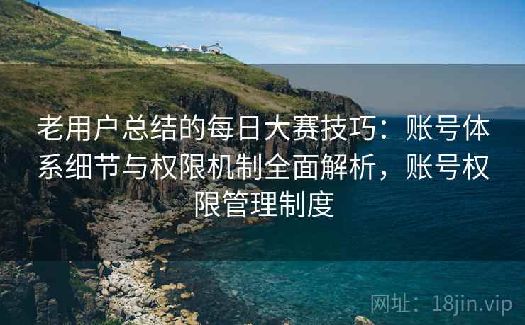 老用户总结的每日大赛技巧:账号体系细节与权限机制全面解析,账号权限管理制度 老用户总结的每日大赛技巧:账号体系细节与权限机制全面解析,账号权限管理制度