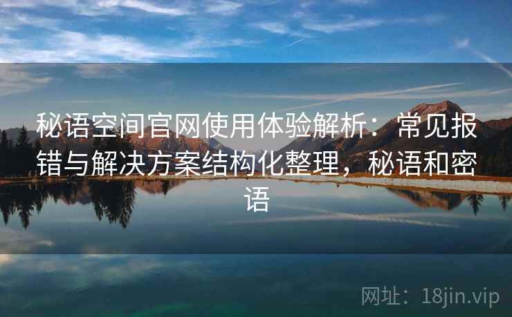 秘语空间官网使用体验解析:常见报错与解决方案结构化整理,秘语和密语 秘语空间官网使用体验解析:常见报错与解决方案结构化整理,秘语和密语