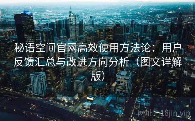 秘语空间官网高效使用方法论：用户反馈汇总与改进方向分析（图文详解版）