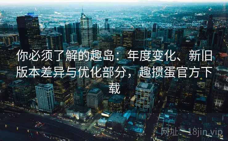 你必须了解的趣岛:年度变化、新旧版本差异与优化部分,趣掼蛋官方下载 你必须了解的趣岛:年度变化、新旧版本差异与优化部分,趣掼蛋官方下载