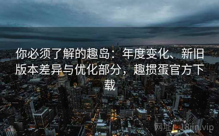 你必须了解的趣岛:年度变化、新旧版本差异与优化部分,趣掼蛋官方下载 你必须了解的趣岛:年度变化、新旧版本差异与优化部分,趣掼蛋官方下载
