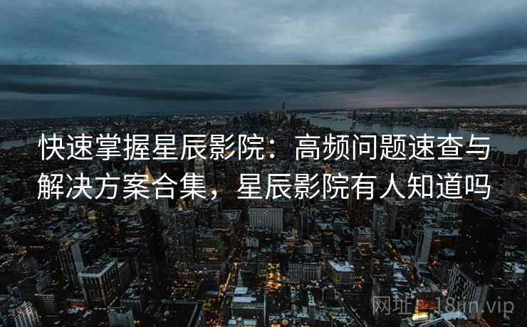 快速掌握星辰影院：高频问题速查与解决方案合集，星辰影院有人知道吗