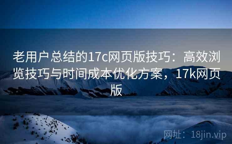 老用户总结的17c网页版技巧:高效浏览技巧与时间成本优化方案,17k网页版 老用户总结的17c网页版技巧:高效浏览技巧与时间成本优化方案,17k网页版