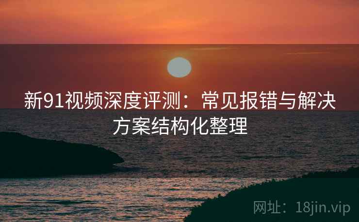 新91视频深度评测：常见报错与解决方案结构化整理