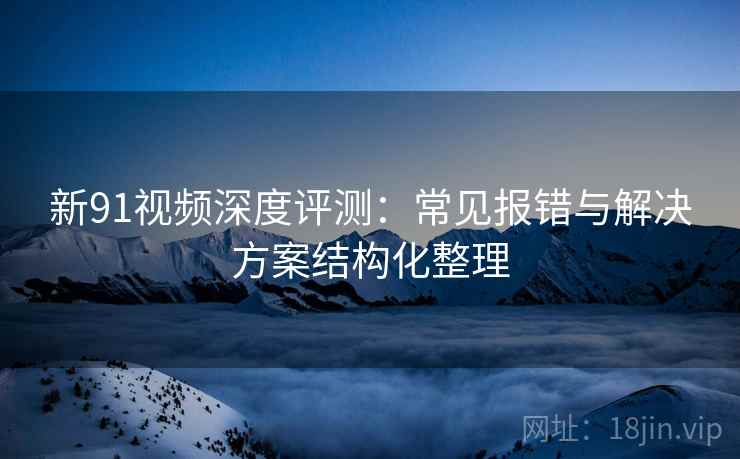 新91视频深度评测：常见报错与解决方案结构化整理