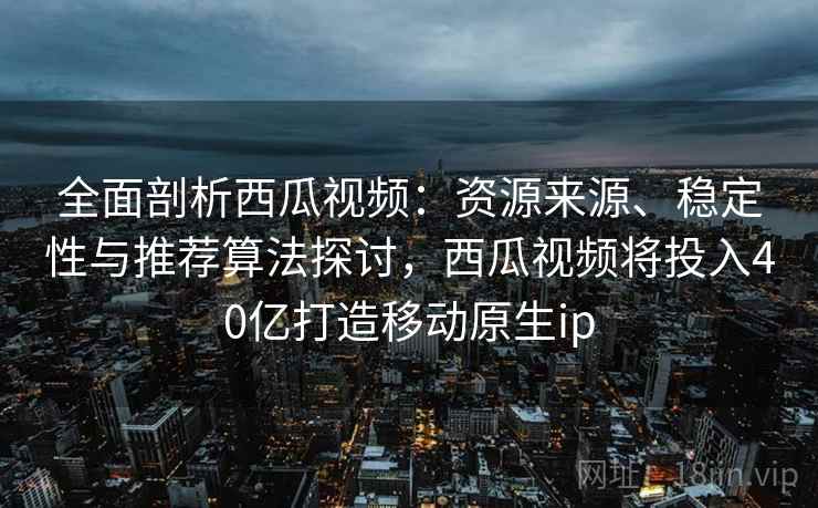 全面剖析西瓜视频：资源来源、稳定性与推荐算法探讨，西瓜视频将投入40亿打造移动原生ip