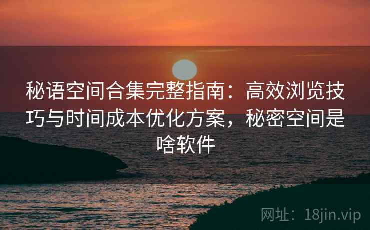秘语空间合集完整指南:高效浏览技巧与时间成本优化方案,秘密空间是啥软件 秘语空间合集完整指南:高效浏览技巧与时间成本优化方案,秘密空间是啥软件