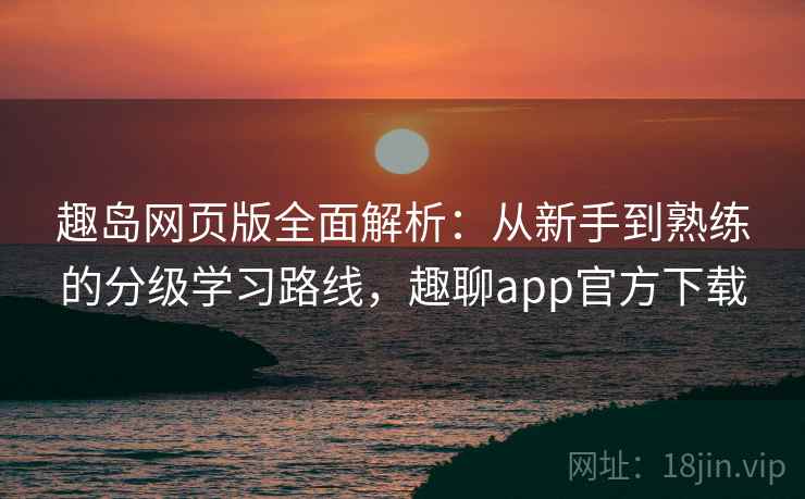 趣岛网页版全面解析：从新手到熟练的分级学习路线，趣聊app官方下载